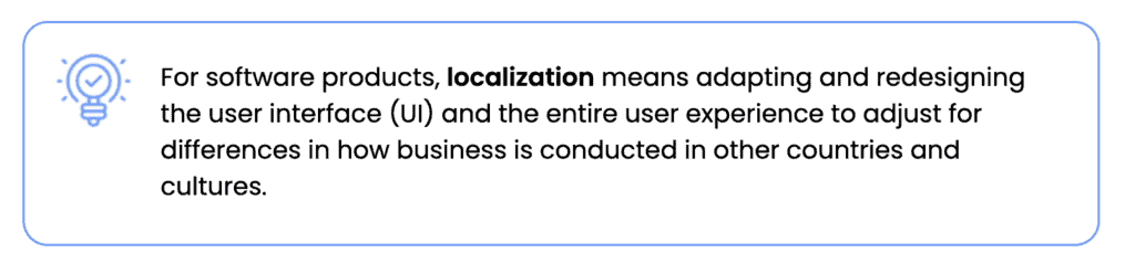 For software products, localization means adapting and redesigning the user interface (UI) and the entire user experience to adjust for differences in how business is conducted in other countries and cultures.