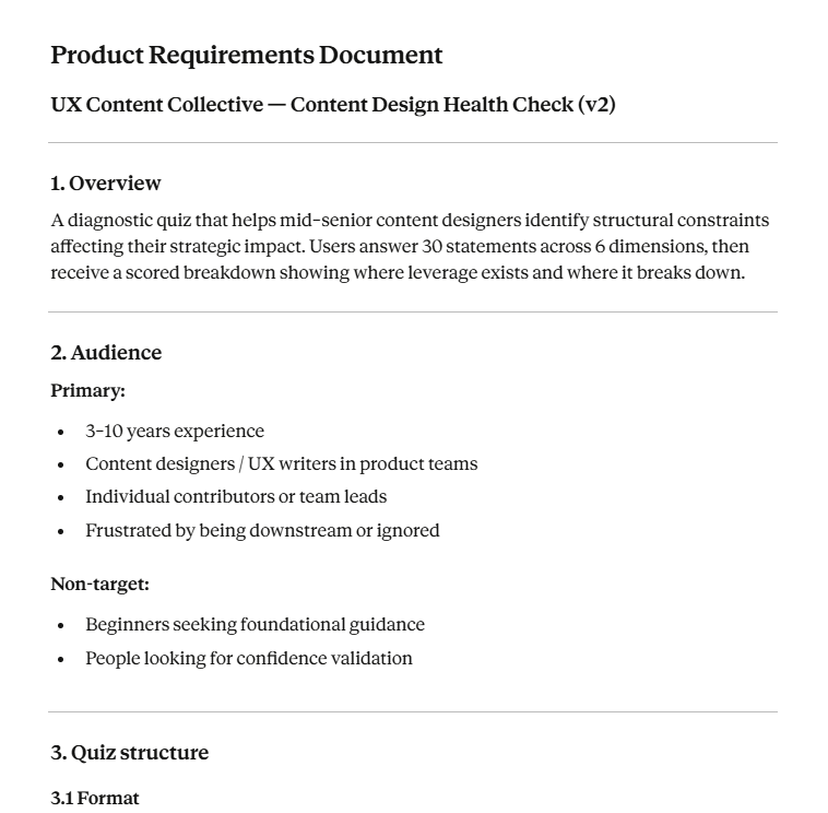 Product Requirements Document UX Content Collective — Content Design Health Check (v2) 1. Overview A diagnostic quiz that helps mid–senior content designers identify structural constraints affecting their strategic impact. Users answer 30 statements across 6 dimensions, then receive a scored breakdown showing where leverage exists and where it breaks down. 2. Audience Primary: 3–10 years experience Content designers / UX writers in product teams Individual contributors or team leads Frustrated by being downstream or ignored Non-target: Beginners seeking foundational guidance People looking for confidence validation